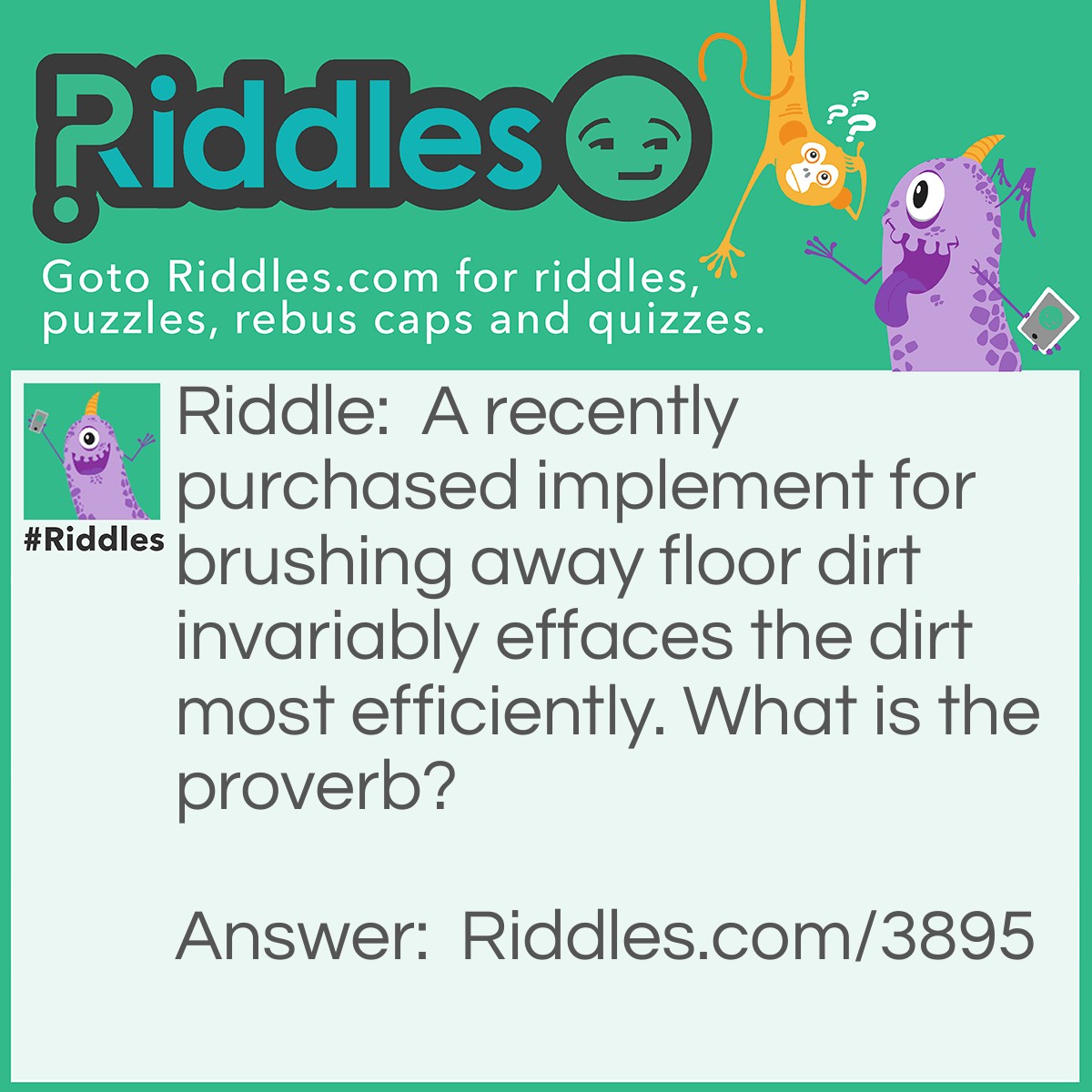 Riddle: A recently purchased implement for brushing away floor dirt invariably effaces the dirt most efficiently. What is the proverb? Answer: A new broom sweeps clean.