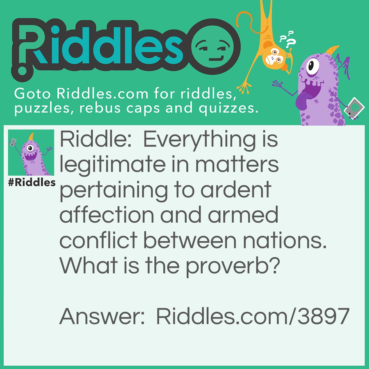 Riddle: Everything is legitimate in matters pertaining to ardent affection and armed conflict between nations. What is the proverb? Answer: All's fair in love and war!