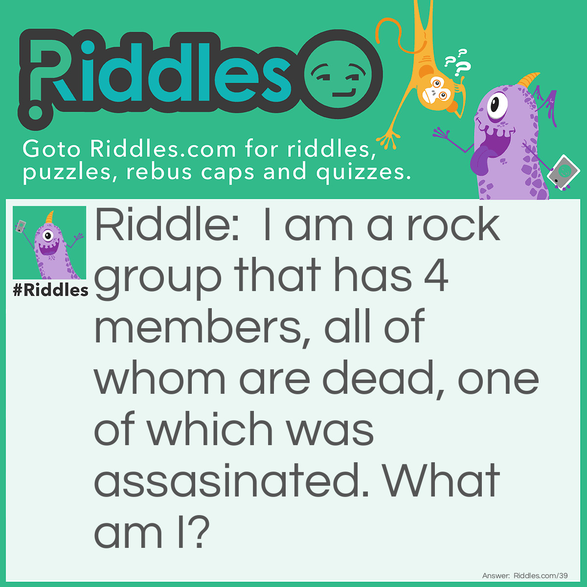 Riddle: I am a rock group that has 4 members, all of whom are dead, one of which was assasinated. What am I? Answer: Mount Rushmore.  Get it, rock group?