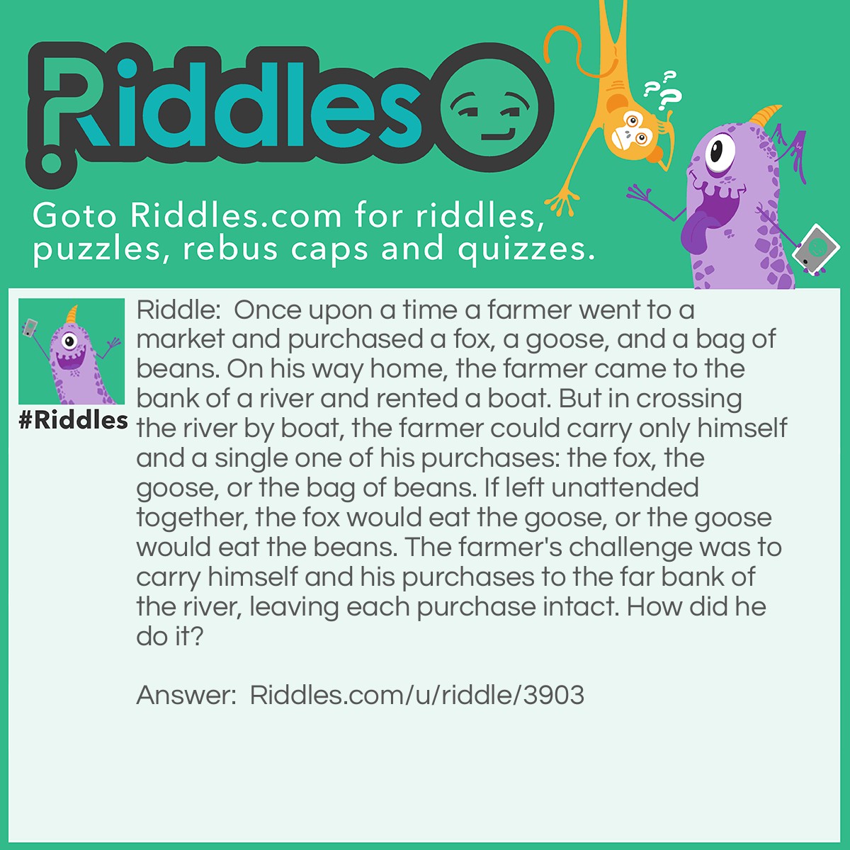 Riddle: Once upon a time a farmer went to a market and purchased a fox, a goose, and a bag of beans. On his way home, the farmer came to the bank of a river and rented a boat. But in crossing the river by boat, the farmer could carry only himself and a single one of his purchases: the fox, the goose, or the bag of beans. If left unattended together, the fox would eat the goose, or the goose would eat the beans. The farmer's challenge was to carry himself and his purchases to the far bank of the river, leaving each purchase intact. How did he do it? Answer: The first step must be to take the goose across the river, as any other will result in the goose or the beans being eaten. When the farmer returns to the original side, he has the choice of taking either the fox or the beans across next. If he takes the fox across, he would have to return to get the beans, resulting in the fox eating the goose. If he takes the beans across second, he will need to return to get the fox, resulting in the beans being eaten by the goose. The dilemma is solved by taking the fox (or the beans) over and bringing the goose back. Now he can take the beans (or the fox) over, and finally return to fetch the goose. His actions in the solution are summarized in the following steps: Take the Goose over Return Take the beans over Return with the goose Take the fox over Return Take goose over Thus there are seven crossings, four forward and three back.