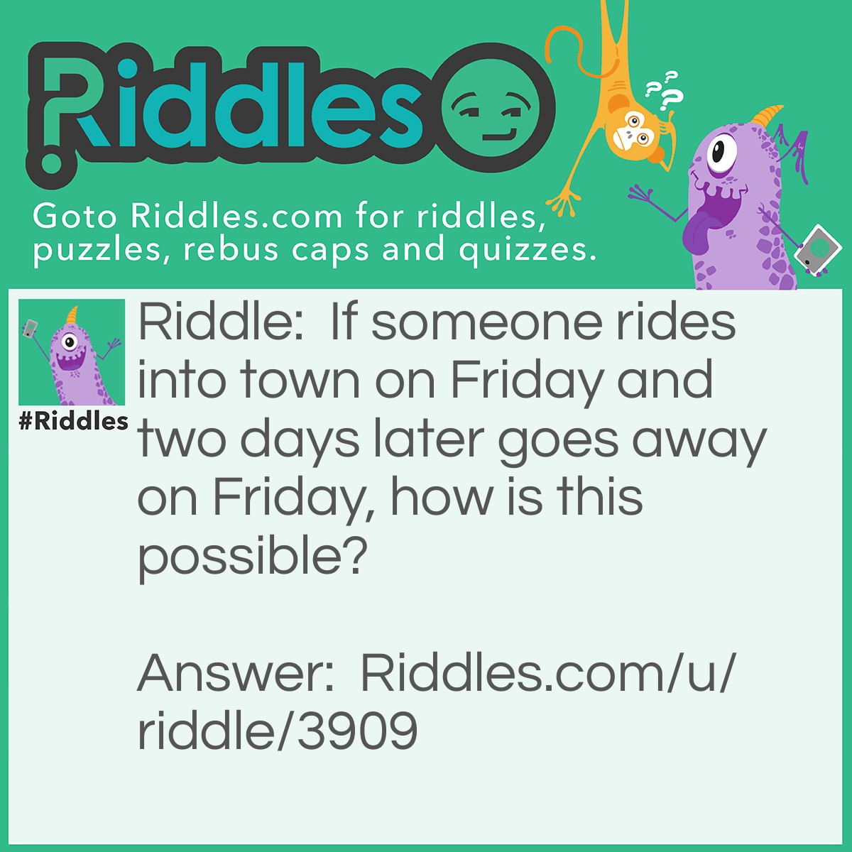 Riddle: If someone rides into town on Friday and two days later goes away on Friday, how is this possible? Answer: The horses name is Friday!