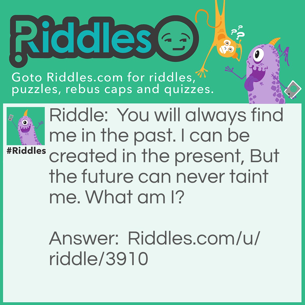 Riddle: You will always find me in the past. I can be created in the present, But the future can never taint me. What am I? Answer: History.