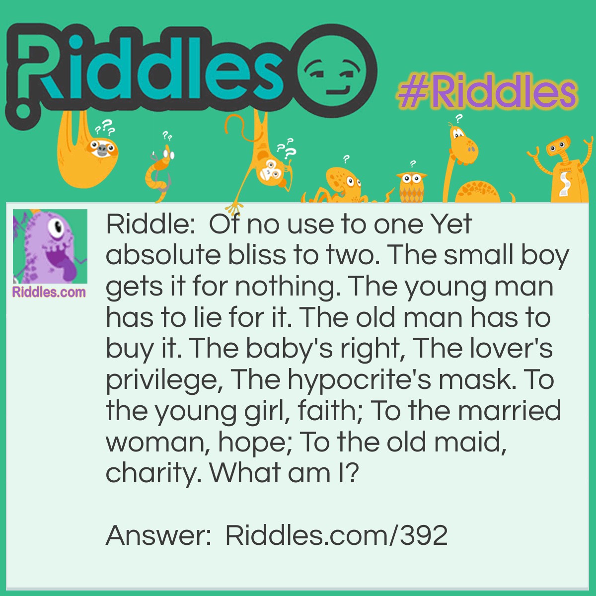 Riddle: Of no use to one Yet absolute bliss to two. The small boy gets it for nothing. The young man has to lie for it. The old man has to buy it. The baby's right, The lover's privilege, The hypocrite's mask. To the young girl, faith; To the married woman, hope; To the old maid, charity. What am I? Answer: A kiss.