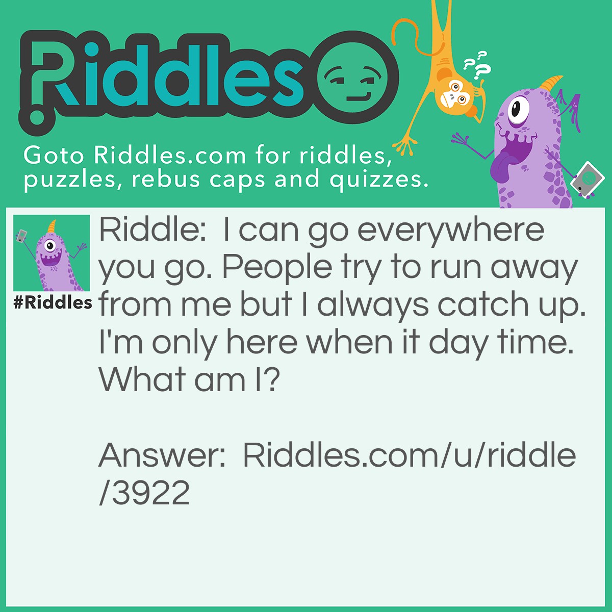 Riddle: I can go everywhere you go. People try to run away from me but I always catch up. I'm only here when it day time. What am I? Answer: Your shadow.
