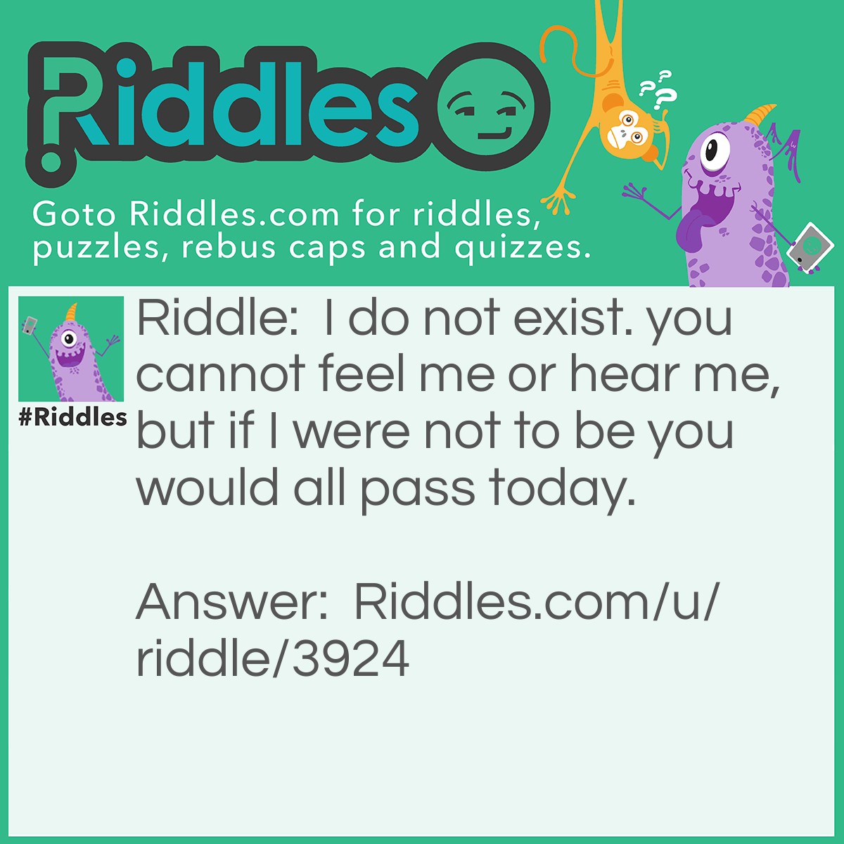 Riddle: I do not exist. you cannot feel me or hear me, but if I were not to be you would all pass today. Answer: Tomorrow, because it does not exist you can't feel it or see it but if it would not come we would all die today.