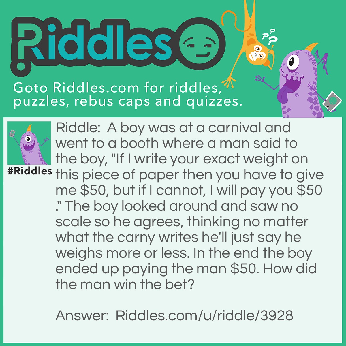 Riddle: A boy was at a carnival and went to a booth where a man said to the boy, "If I write your exact weight on this piece of paper then you have to give me $50, but if I cannot, I will pay you $50." The boy looked around and saw no scale so he agrees, thinking no matter what the carny writes he'll just say he weighs more or less. In the end the boy ended up paying the man $50. How did the man win the bet? Answer: The man did exactly as he said he would and wrote "your exact weight" on the paper.