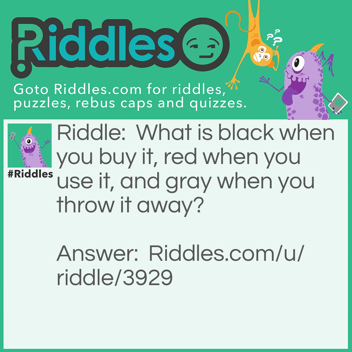 Riddle: What is black when you buy it, red when you use it, and gray when you throw it away? Answer: Charcoal.