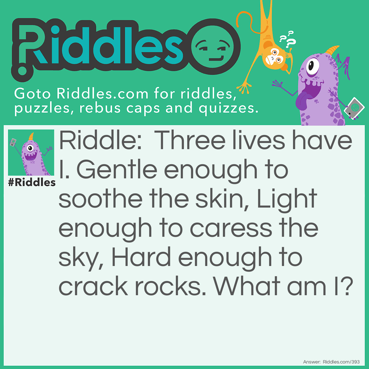 Riddle: Three lives have I. Gentle enough to soothe the skin, Light enough to caress the sky, Hard enough to crack rocks. What am I? Answer: Water. Explanation: Water can be in the form of a liquid, solid (ice) and/or a gas (water vapor) which is represented by "three lives".  As a liquid, it is used to bathe, as a gas it creates clouds that float in the sky, and as a solid (ice), it can split rocks or create glaciers that scour the earth as they move downhill.