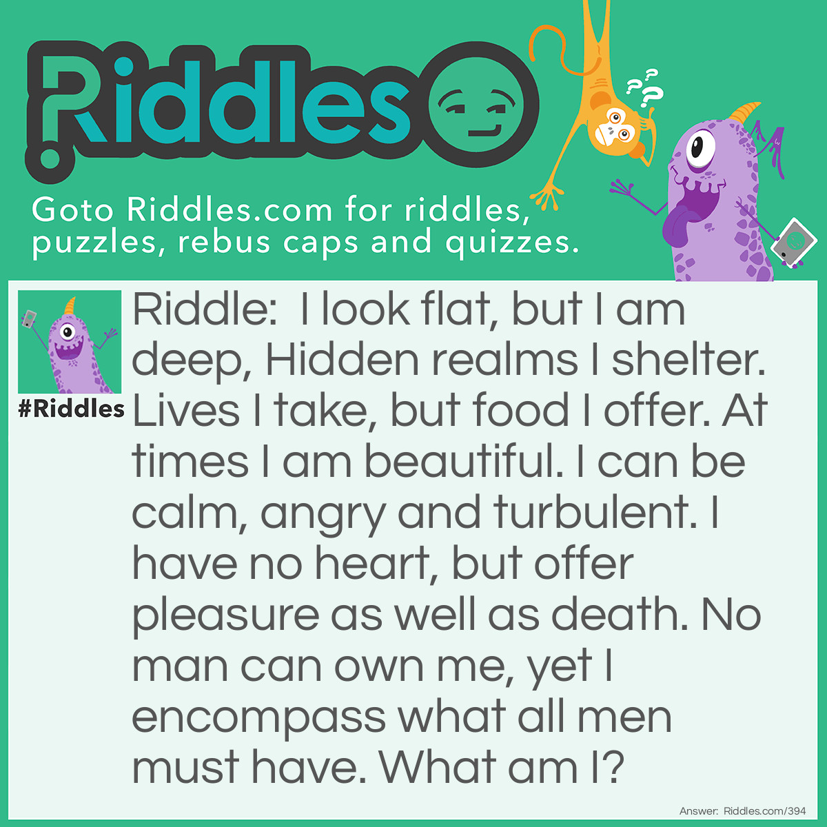 Riddle: I look flat, but I am deep, Hidden realms I shelter. Lives I take, but food I offer. At times I am beautiful. I can be calm, angry and turbulent. I have no heart, but offer pleasure as well as death. No man can own me, yet I encompass what all men must have. What am I? Answer: An ocean.