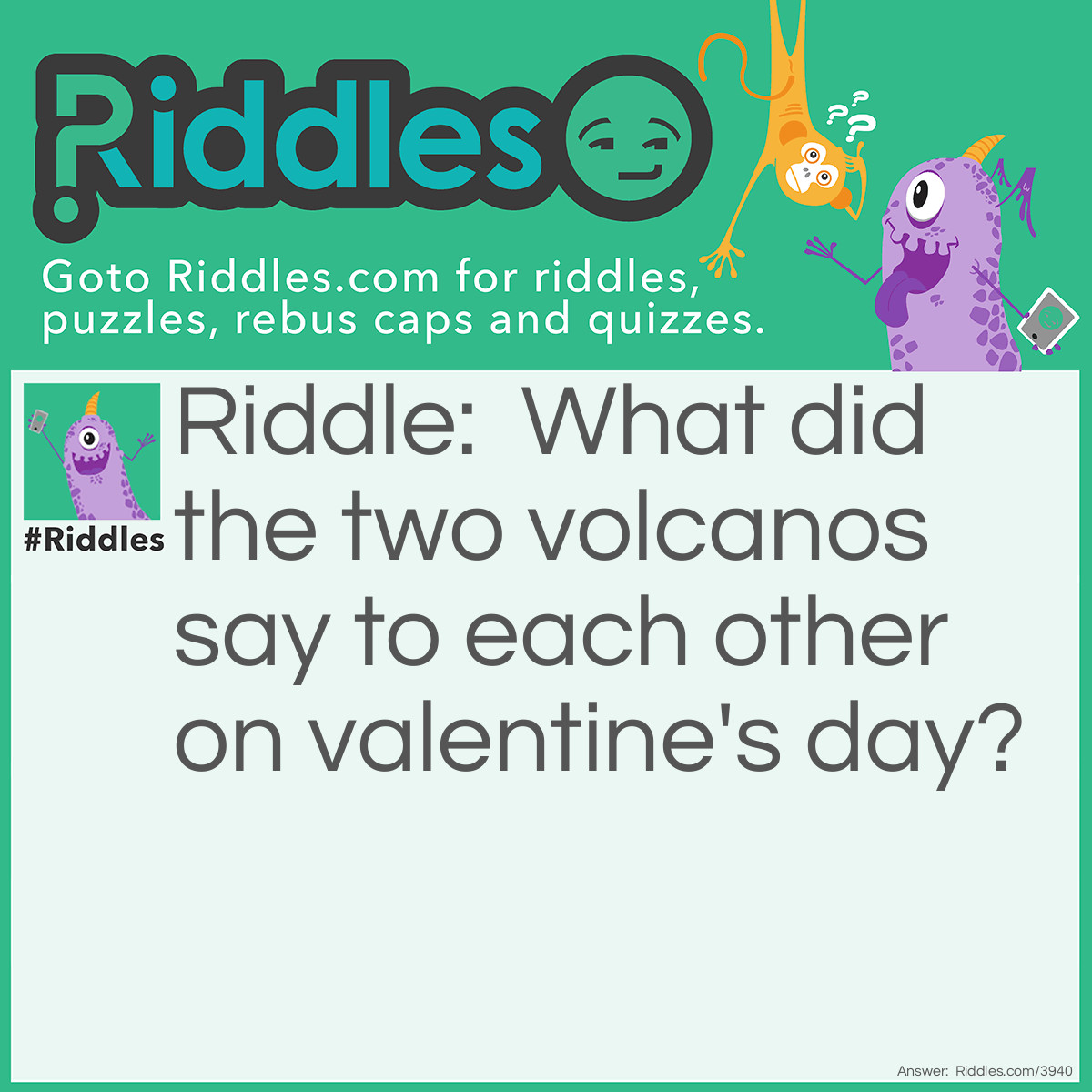 Riddle: What did the two volcanos say to each other on valentine's day? Answer: Do you lava me like I lava you!!