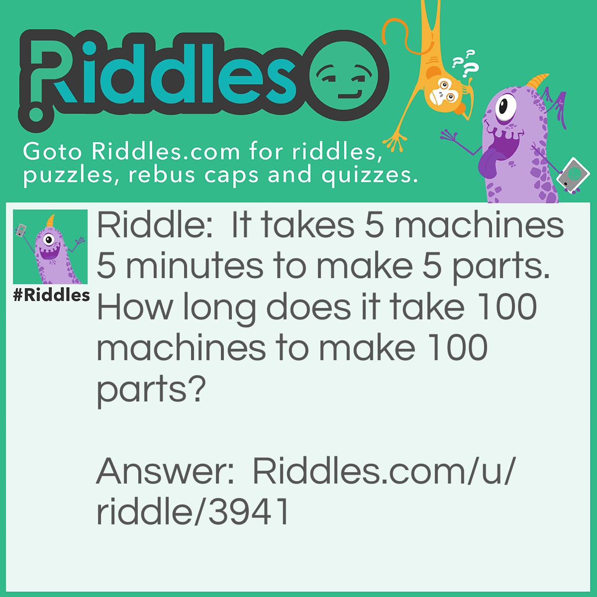 Riddle: It takes 5 machines 5 minutes to make 5 parts. How long does it take 100 machines to make 100 parts? Answer: 5 minutes.