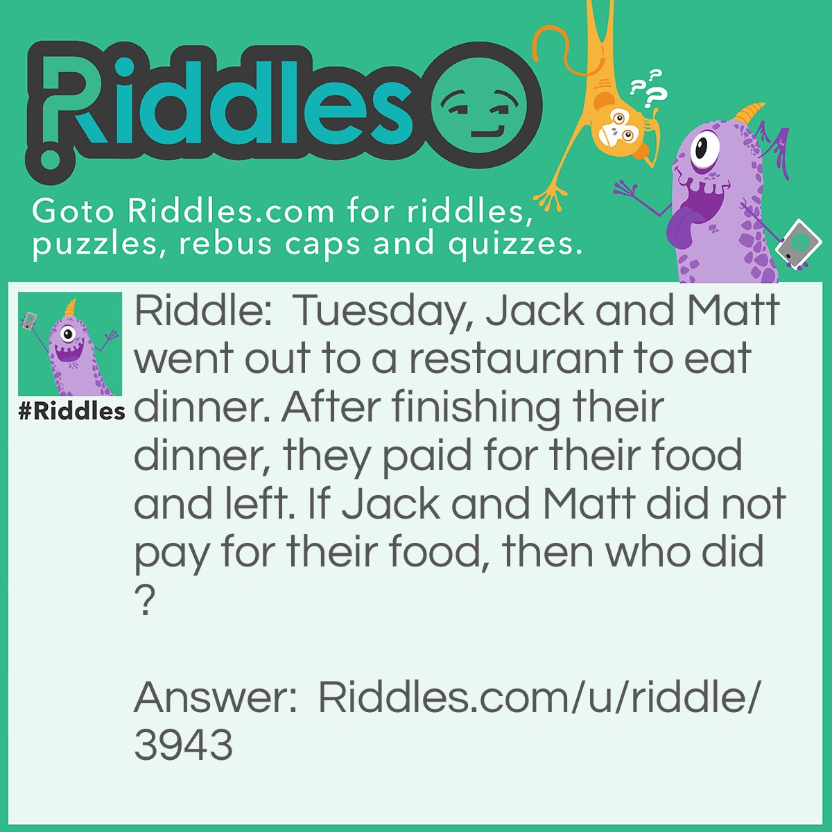 Riddle: Tuesday, Jack and Matt went out to a restaurant to eat dinner. After finishing their dinner, they paid for their food and left. If Jack and Matt did not pay for their food, then who did? Answer: Tuesday (the name of the person, not the day).