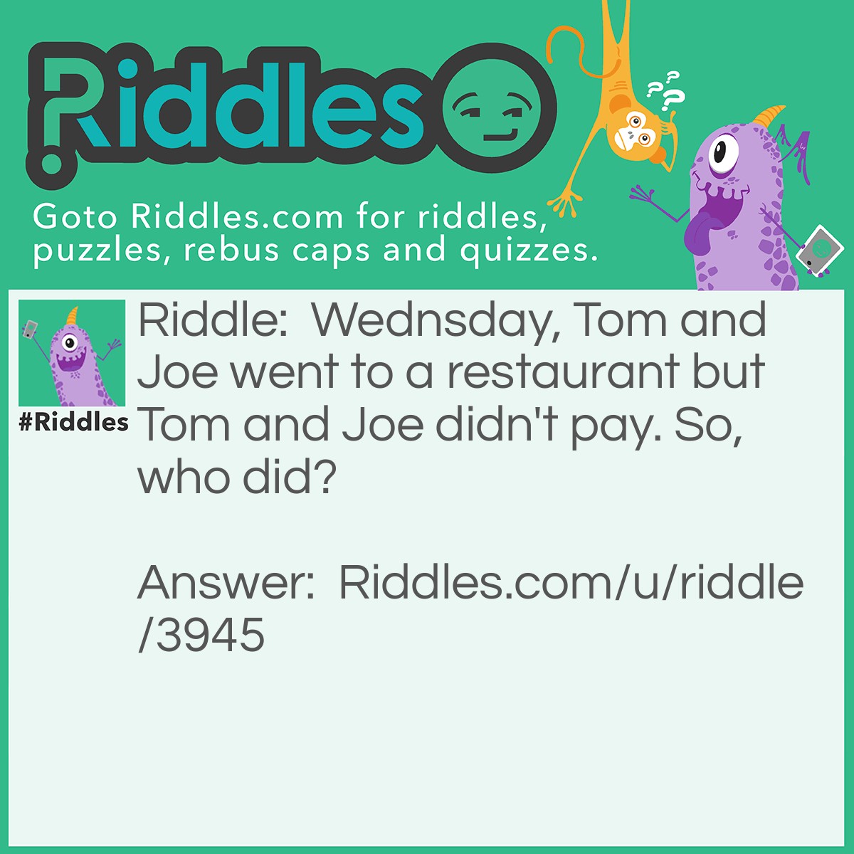 Riddle: Wednsday, Tom and Joe went to a restaurant but Tom and Joe didn't pay. So, who did? Answer: Wednsday.