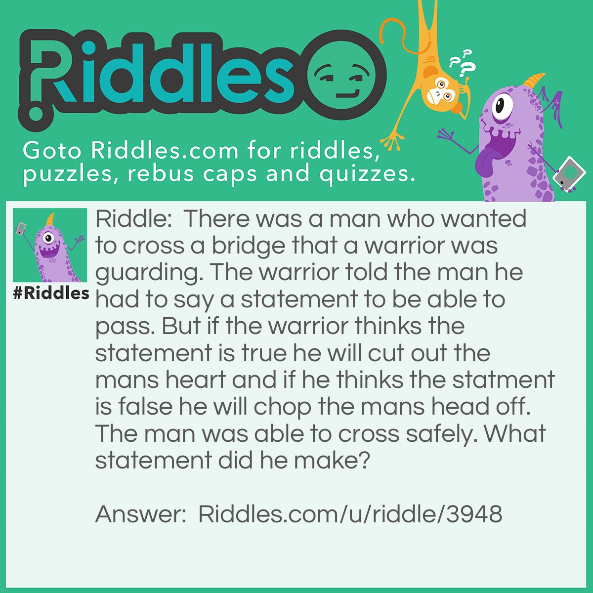 Riddle: There was a man who wanted to cross a bridge that a warrior was guarding. The warrior told the man he had to say a statement to be able to pass. But if the warrior thinks the statement is true he will cut out the mans heart and if he thinks the statment is false he will chop the mans head off. The man was able to cross safely. What statement did he make? Answer: The man said to the soldier, "You will chop my head off." Then warrior couldn't say it was false and chop off his head because then it would be true. But if it was true then he would have to cut out his heart which would be false.