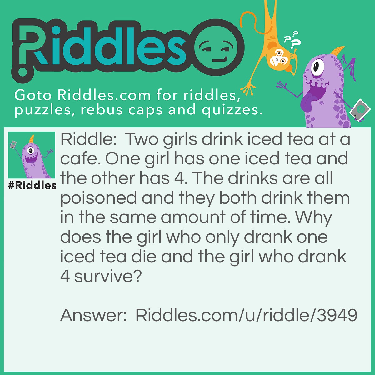 Riddle: Two girls drink iced tea at a cafe. One girl has one iced tea and the other has 4. The drinks are all poisoned and they both drink them in the same amount of time. Why does the girl who only drank one iced tea die and the girl who drank 4 survive? Answer: The ice is poisoned and it didn't have time to melt for the girl who drank 4.