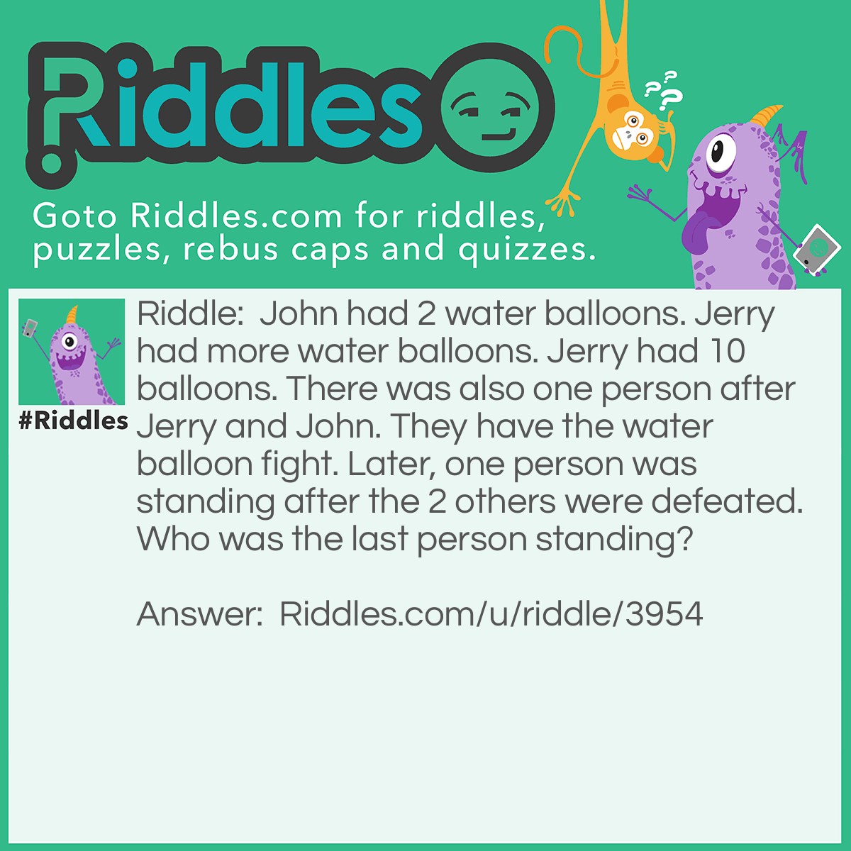 Riddle: John had 2 water balloons. Jerry had more water balloons. Jerry had 10 balloons. There was also one person after Jerry and John. They have the water balloon fight. Later, one person was standing after the 2 others were defeated. Who was the last person standing? Answer: The last person was...One Person!!!