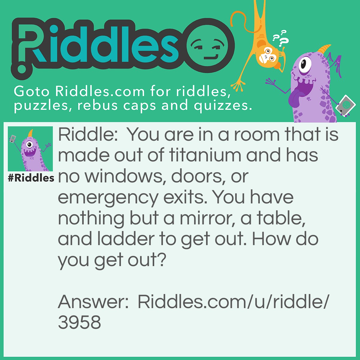 Riddle: You are in a room that is made out of titanium and has no windows, doors, or emergency exits. You have nothing but a mirror, a table, and ladder to get out. How do you get out? Answer: You put the ladder against the wall and climb out of the room. (I never said that the room had a ceiling.) :) :) :)
