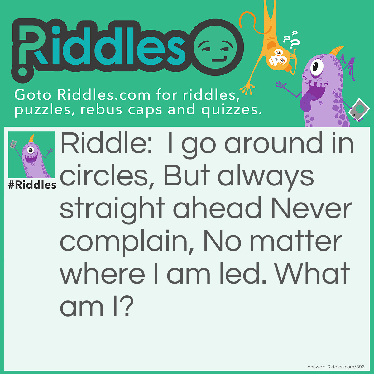 Riddle: I go around in circles, but always straight ahead never complain, no matter where I am led. What am I? Answer: A wheel.