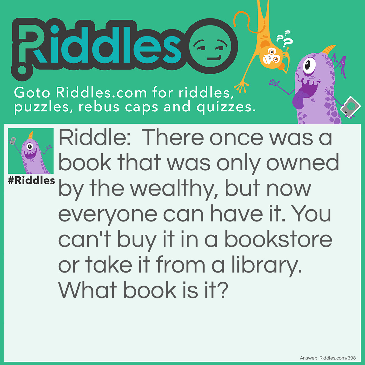 Riddle: There once was a book that was only owned by the wealthy, but now everyone can have it. You can't buy it in a bookstore or take it from a library. What book is it? Answer: A telephone book.