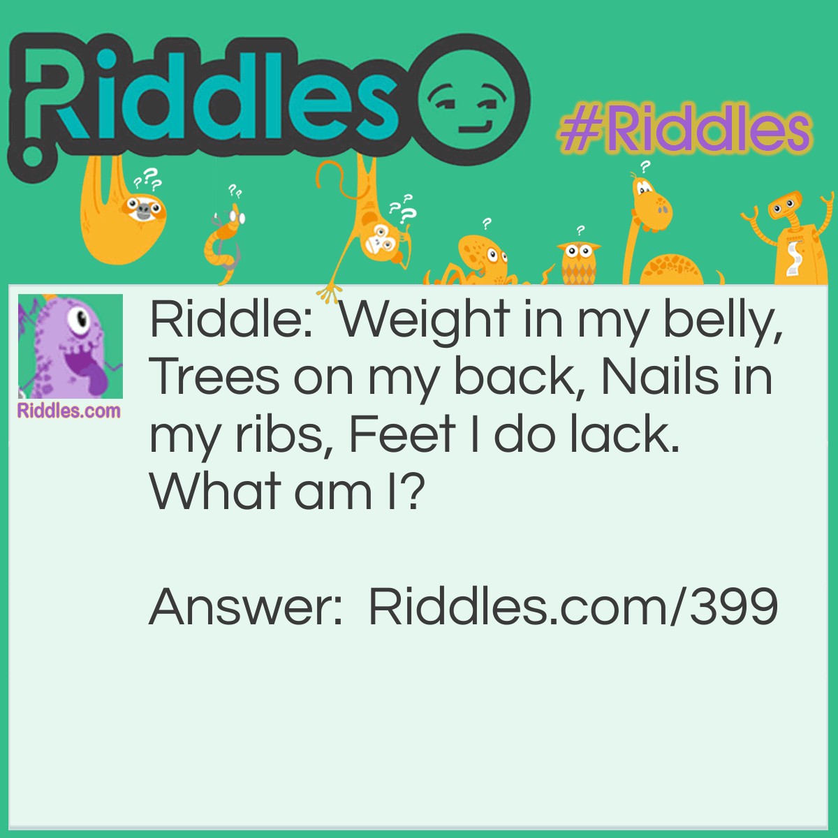 Riddle: Weight in my belly, Trees on my back, Nails in my ribs, Feet I do lack. What am I? Answer: A ship.
