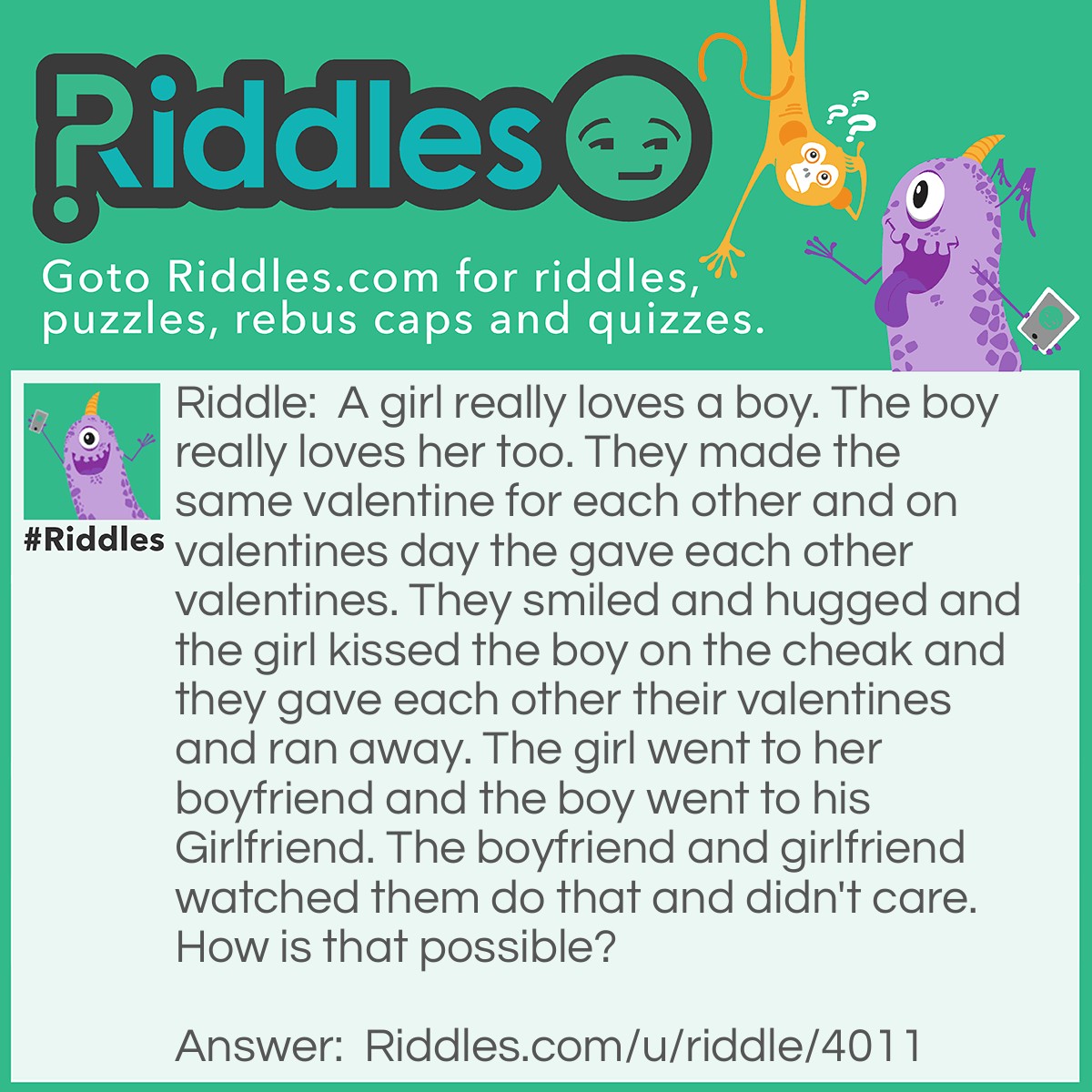 Riddle: A girl really loves a boy. The boy really loves her too. They made the same valentine for each other and on valentines day the gave each other valentines. They smiled and hugged and the girl kissed the boy on the cheak and they gave each other their valentines and ran away. The girl went to her boyfriend and the boy went to his Girlfriend. The boyfriend and girlfriend watched them do that and didn't care. How is that possible? Answer: They are Siblings.