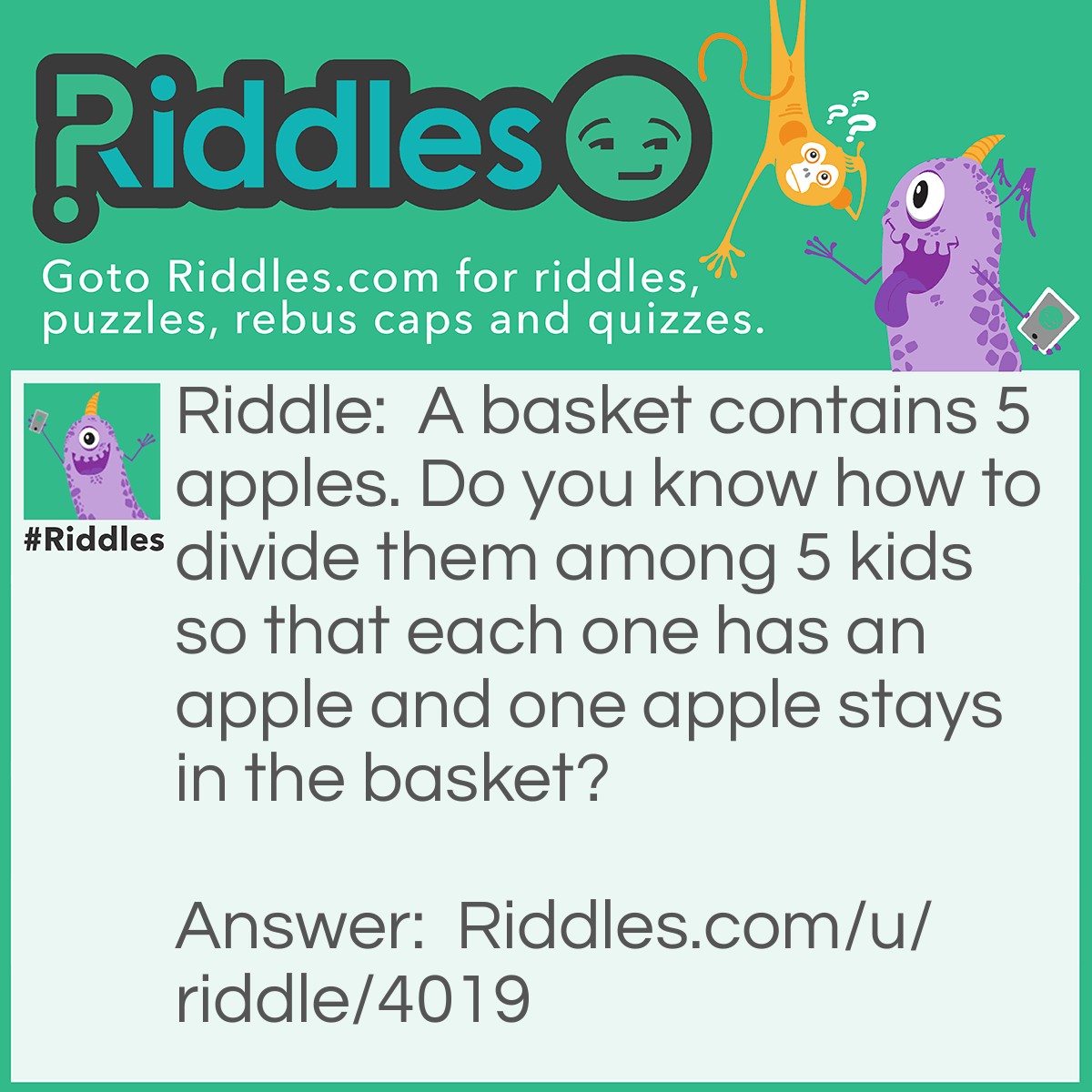 Riddle: A basket contains 5 apples. Do you know how to divide them among 5 kids so that each one has an apple and one apple stays in the basket? Answer: Answer to this riddle goes as follows: 4 kids get an apple (one apple for each one of them) and the fifth kid gets an apple with the basket still containing the apple.