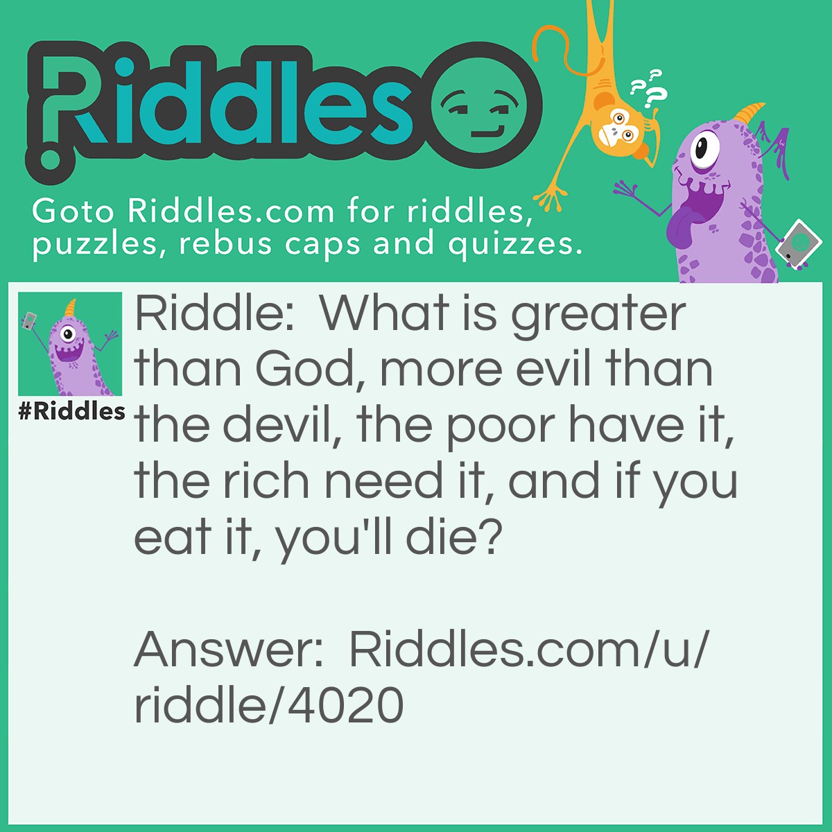 Riddle: What is greater than God, more evil than the devil, the poor have it, the rich need it, and if you eat it, you'll die? Answer: Nothing.