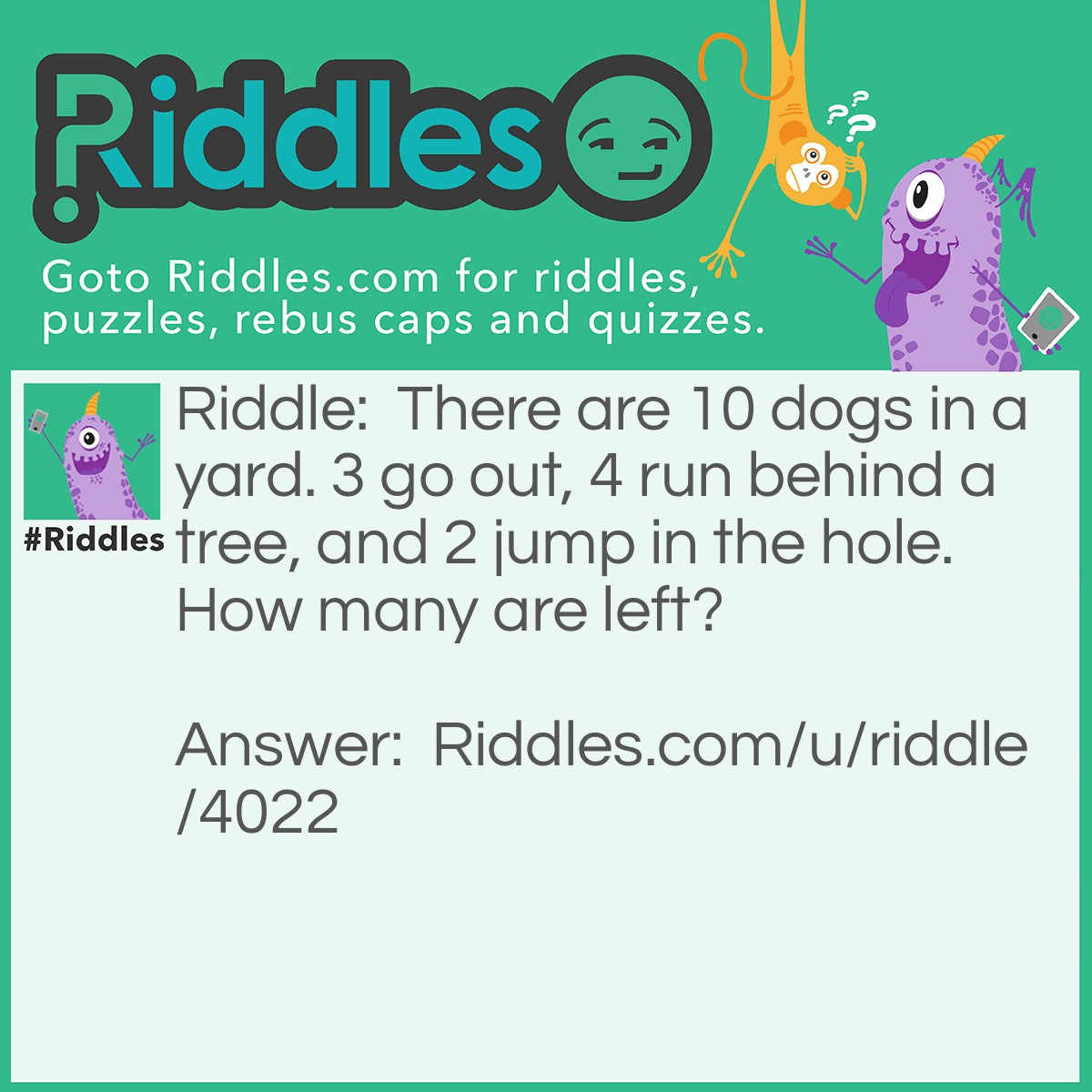 Riddle: There are 10 dogs in a yard. 3 go out, 4 run behind a tree, and 2 jump in the hole. How many are left? Answer: 10. Because none of them left the yard.