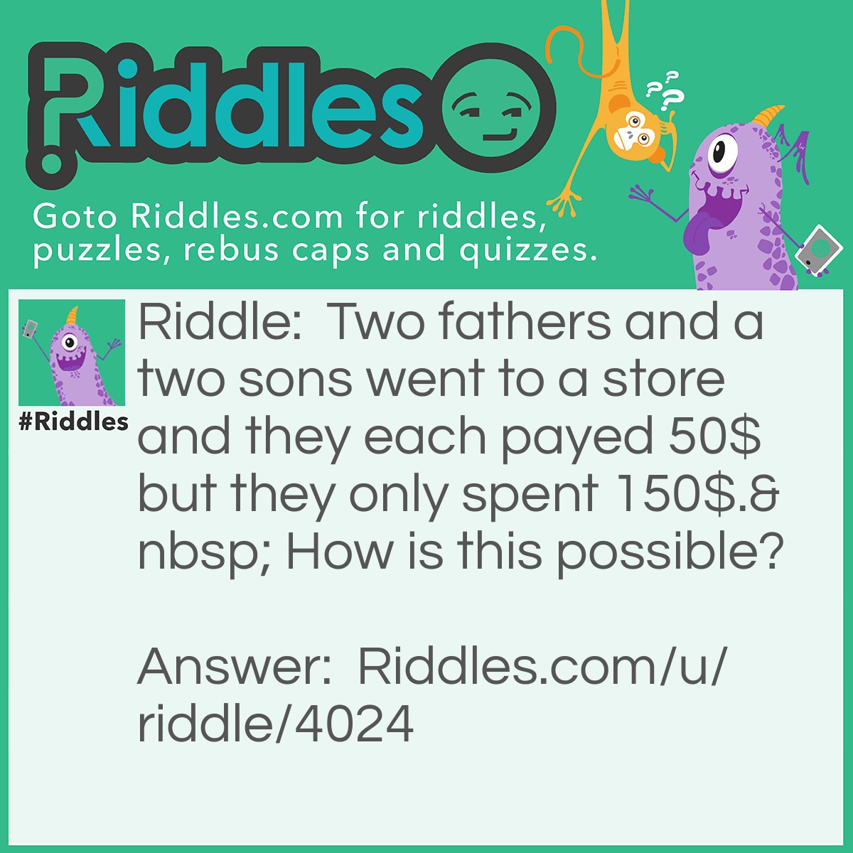 Riddle: Two fathers and a two sons went to a store and they each payed 50$ but they only spent 150$.  How is this possible? Answer: There was grandfather dad son therefor 2 fathers and 2 sons.