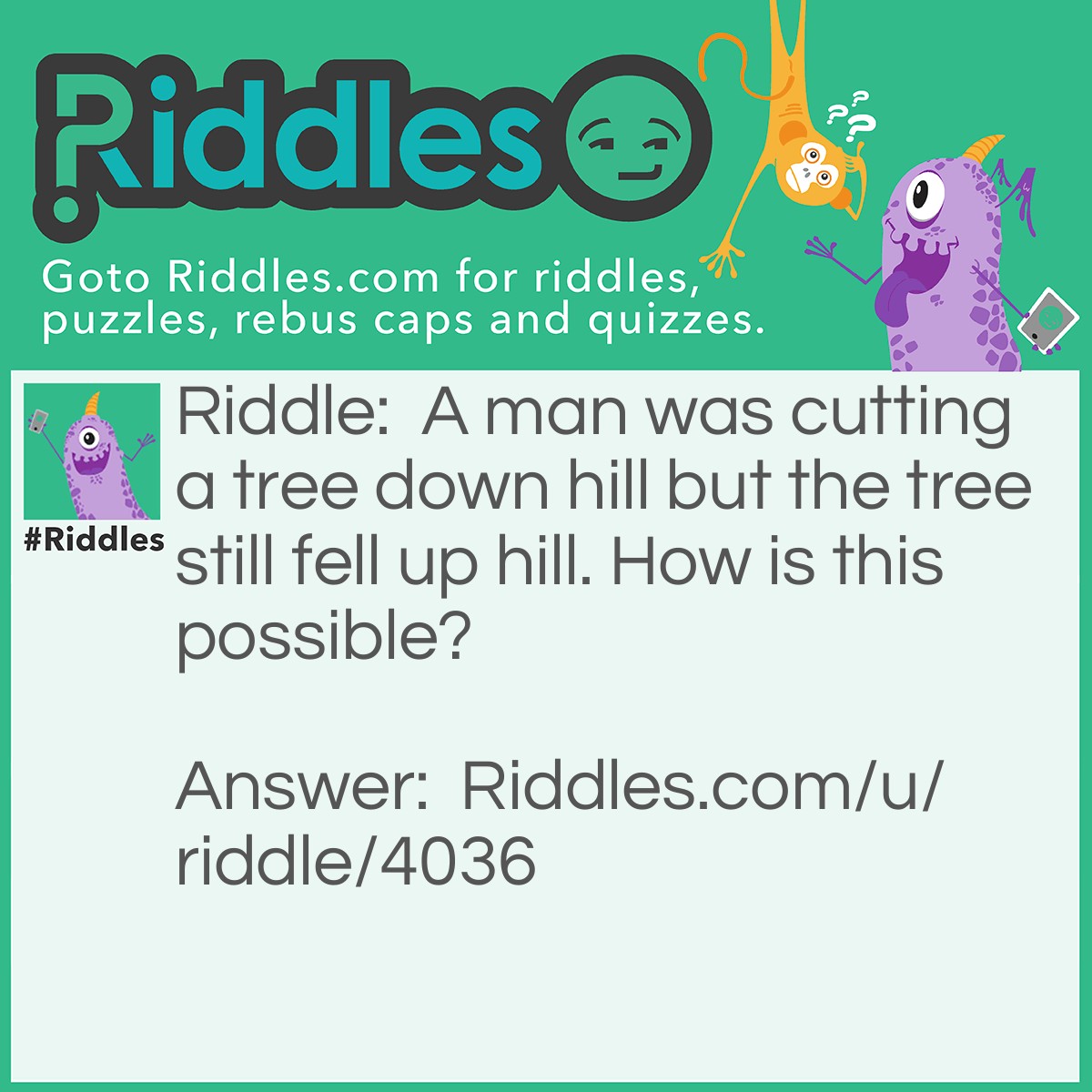 Riddle: A man was cutting a tree down hill but the tree still fell up hill. How is this possible? Answer: He had a rope tied to it.