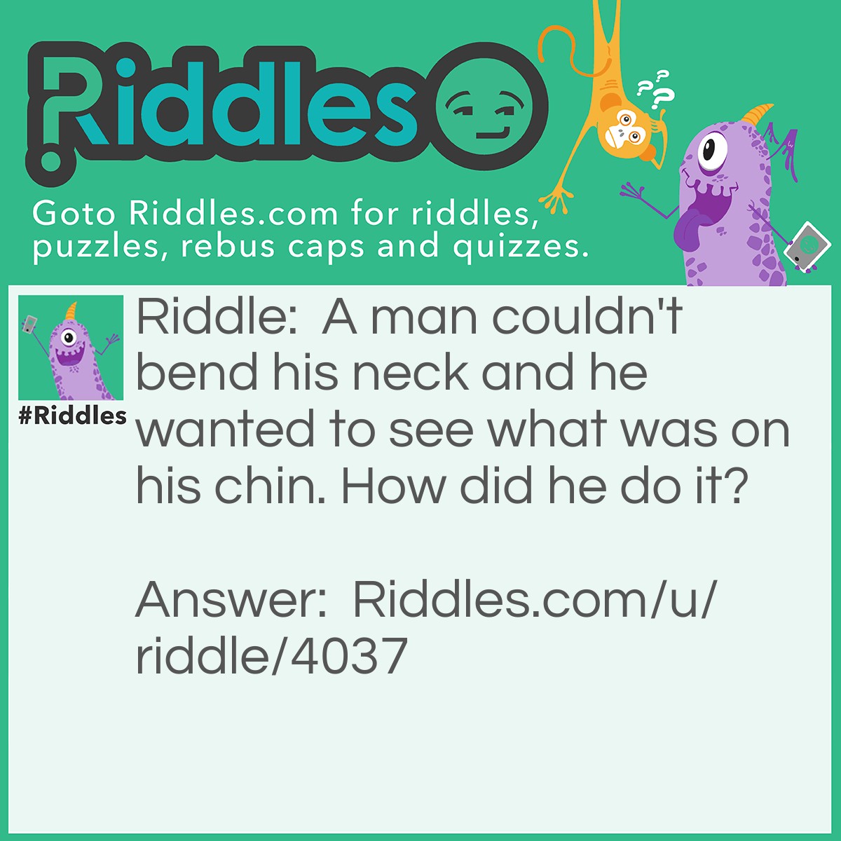 Riddle: A man couldn't bend his neck and he wanted to see what was on his chin. How did he do it? Answer: He had a mirror on the floor and on the roof slightly tilted.