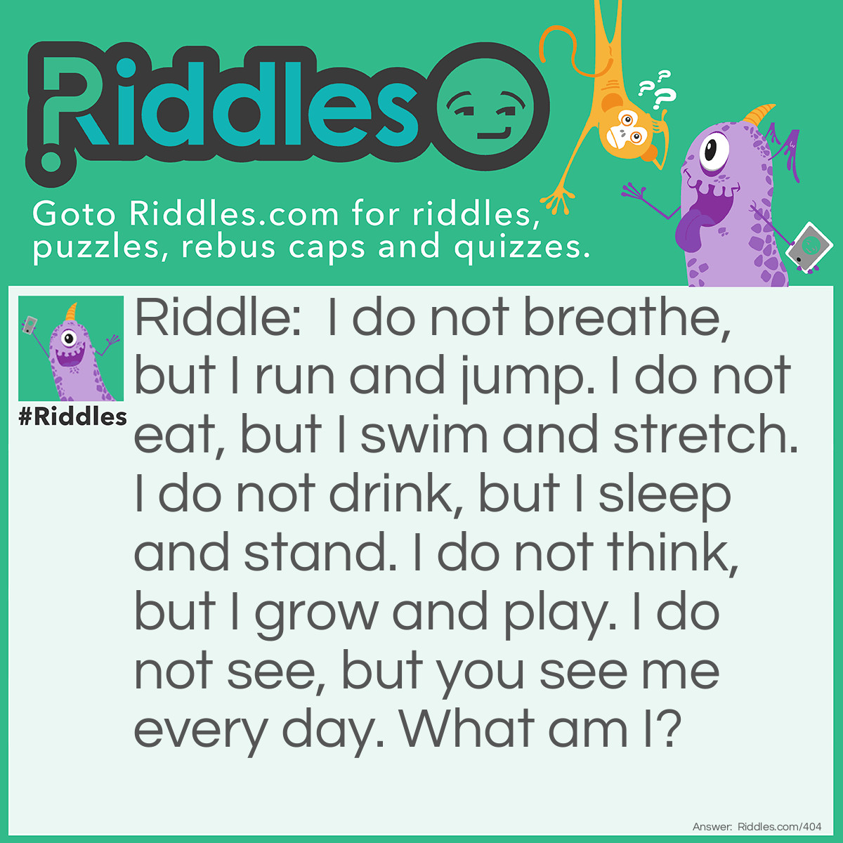 Riddle: I do not breathe, but I run and jump. I do not eat, but I swim and stretch. I do not drink, but I sleep and stand. I do not think, but I grow and play. I do not see, but you see me every day. What am I? Answer: I am a leg.