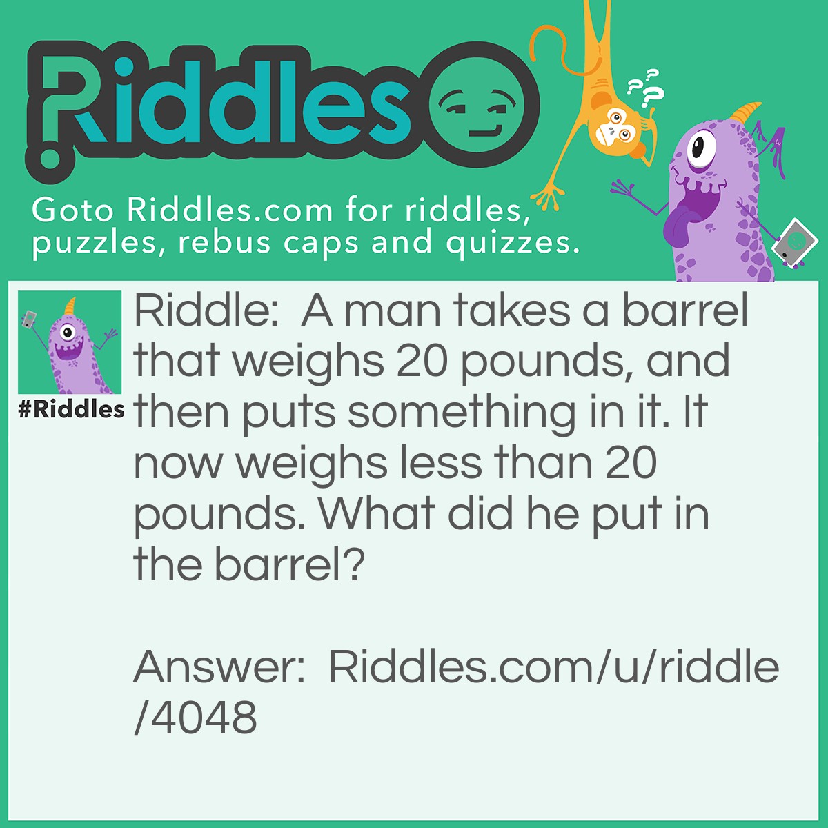 Riddle: A man takes a barrel that weighs 20 pounds, and then puts something in it. It now weighs less than 20 pounds. What did he put in the barrel? Answer: He put a hole in the barrel to make it weigh less.