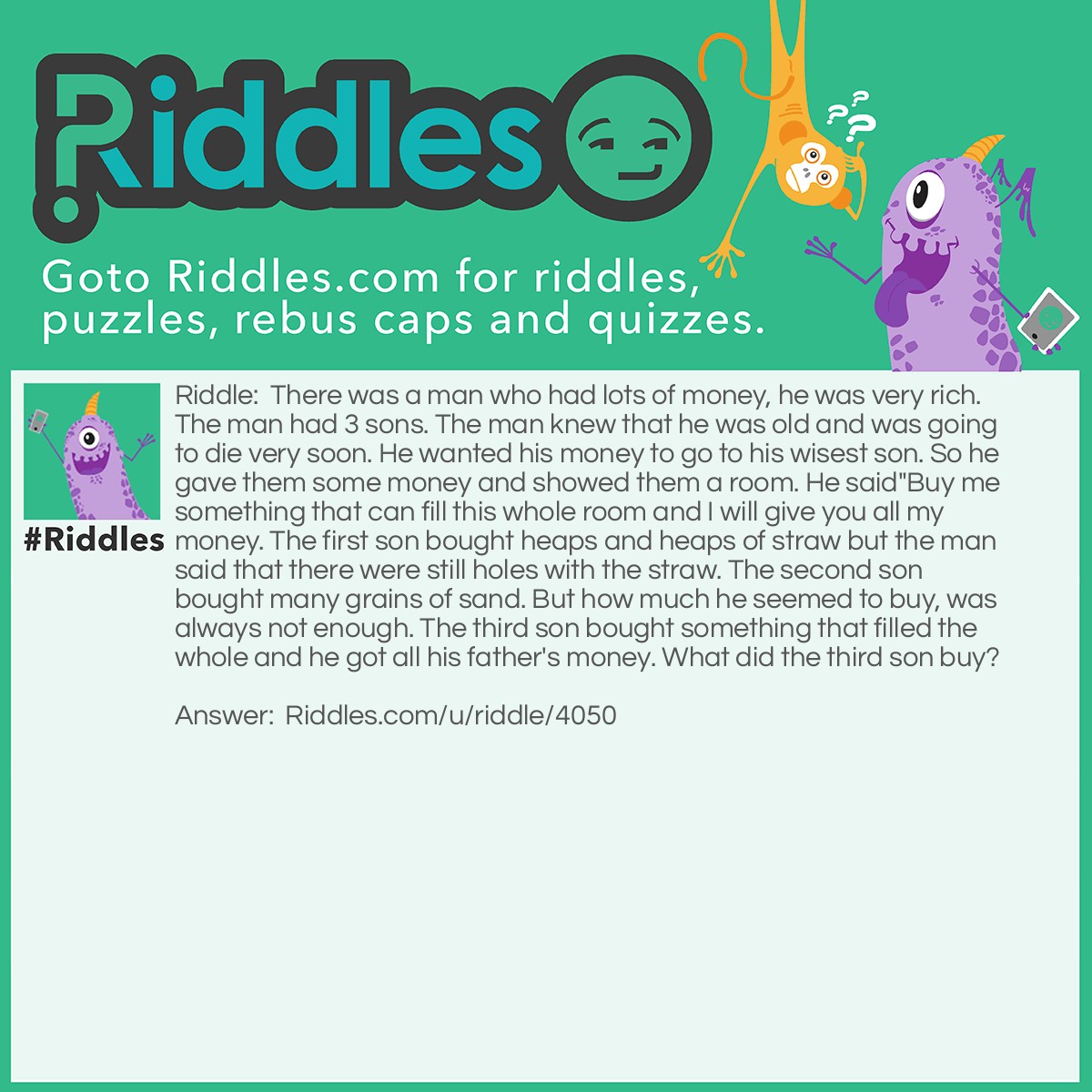 Riddle: There was a man who had lots of money, he was very rich. The man had 3 sons. The man knew that he was old and was going to die very soon. He wanted his money to go to his wisest son. So he gave them some money and showed them a room. He said"Buy me something that can fill this whole room and I will give you all my money. The first son bought heaps and heaps of straw but the man said that there were still holes with the straw. The second son bought many grains of sand. But how much he seemed to buy, was always not enough. The third son bought something that filled the whole and he got all his father's money. What did the third son buy? Answer: The third son bought a candle that filled the whole room up with light.