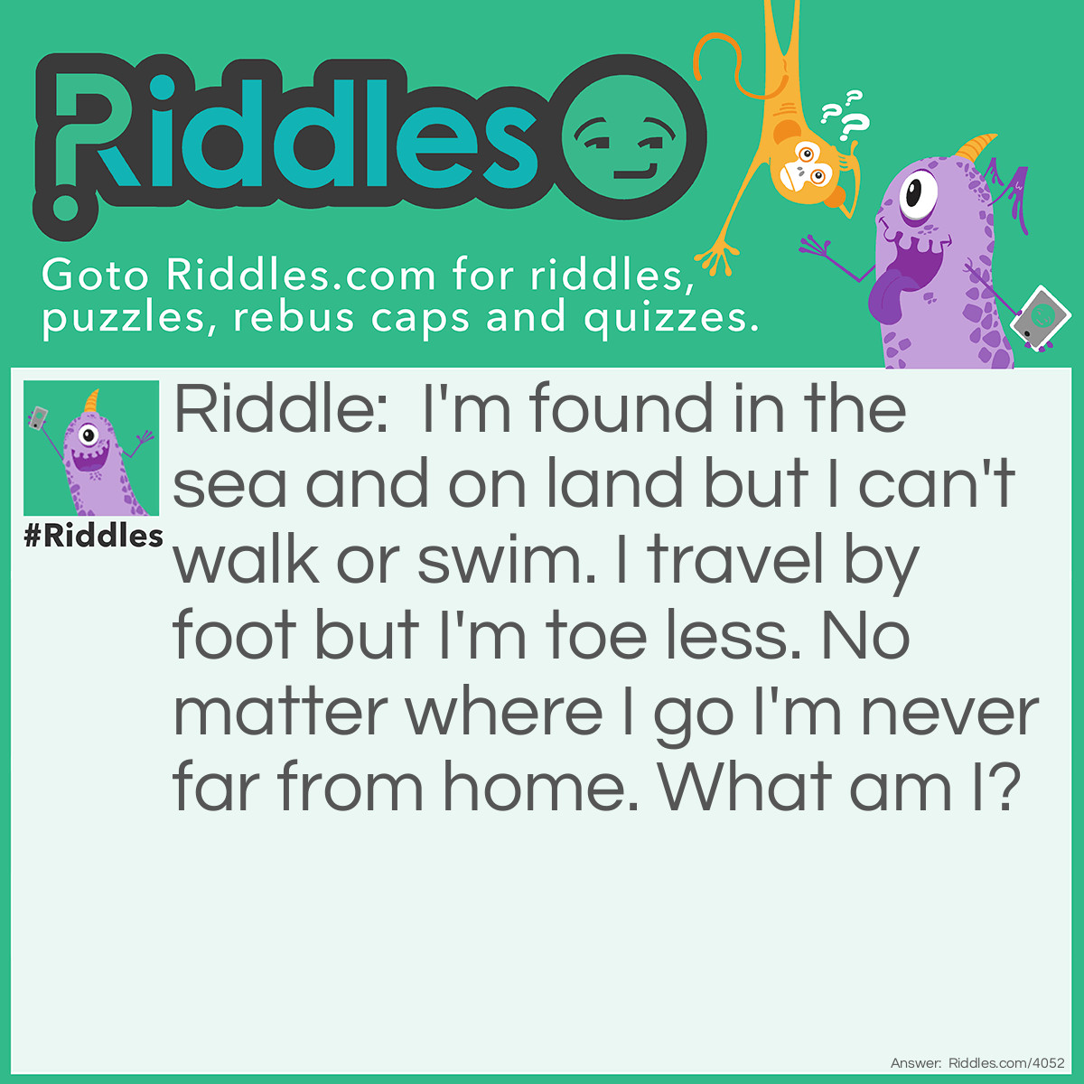 Riddle: I'm found in the sea and on land but I can't walk or swim. I travel by foot but I'm toe less. No matter where I go I'm never far from home. What am I? Answer: A snail.