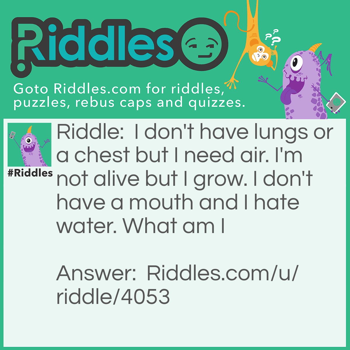 Riddle: I don't have lungs or a chest but I need air. I'm not alive but I grow. I don't have a mouth and I hate water. What am I Answer: Fire.