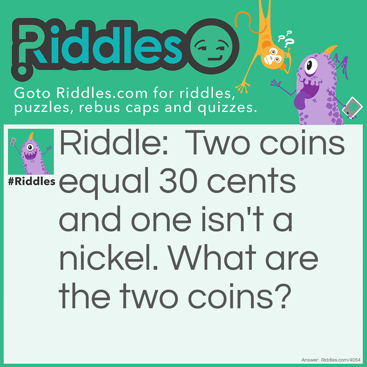 Riddle: Two coins = 30 cents and one isn't a nickel. What are the two coins? Answer: A nickel and a qaurter because, one isn't a nickel but the other one was.
