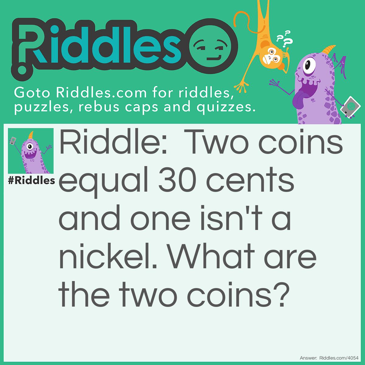 Riddle: Two coins equal 30 cents and one isn't a nickel. What are the two coins? Answer: A nickel and a quarter because one isn't a nickel but the other one is.