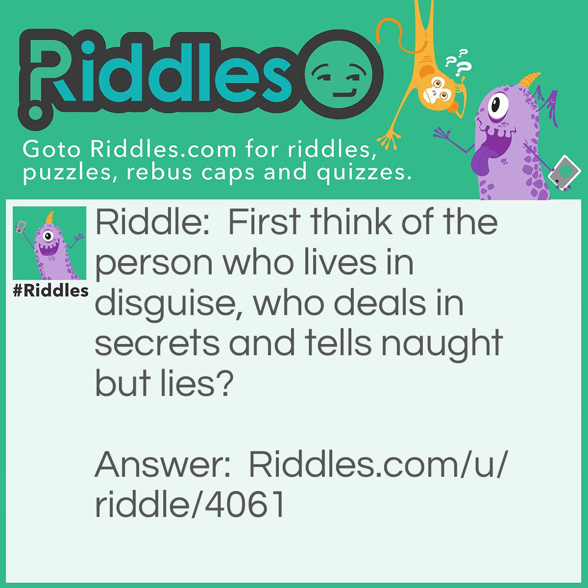 Riddle: First think of the person who lives in disguise, who deals in secrets and tells naught but lies? Answer: Spy.