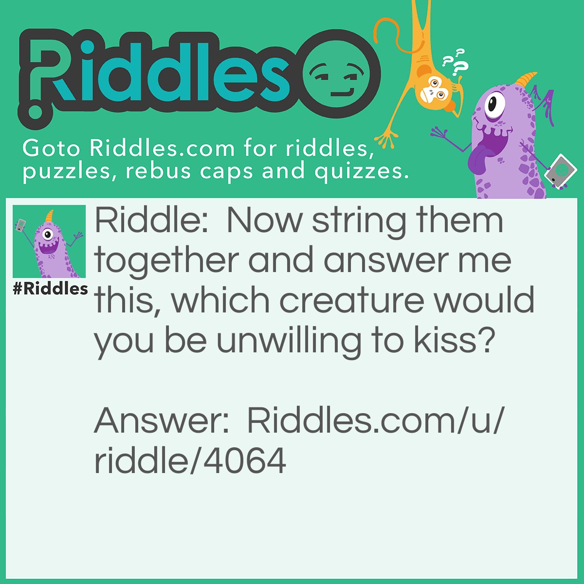 Riddle: Now string them together and answer me this, which creature would you be unwilling to kiss? Answer: Spider.