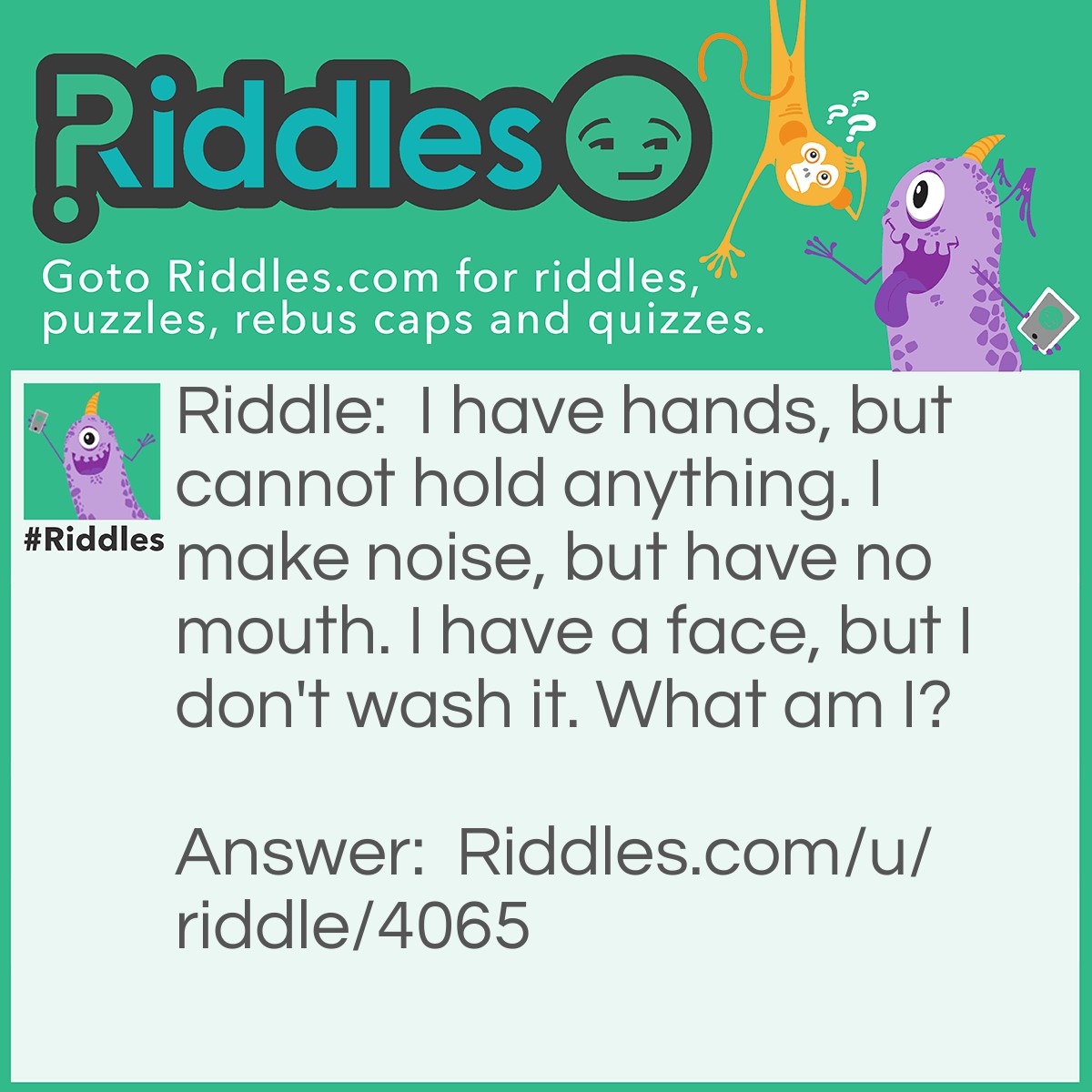 Riddle: I have hands, but cannot hold anything. I make noise, but have no mouth. I have a face, but I don't wash it. What am I? Answer: Clock