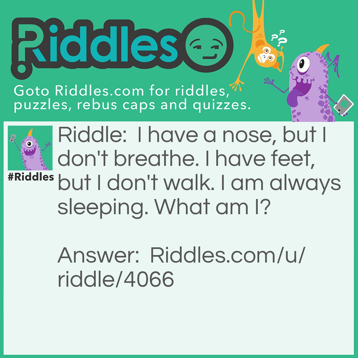 Riddle: I have a nose, but I don't breathe. I have feet, but I don't walk. I am always sleeping. What am I? Answer: A dead person.