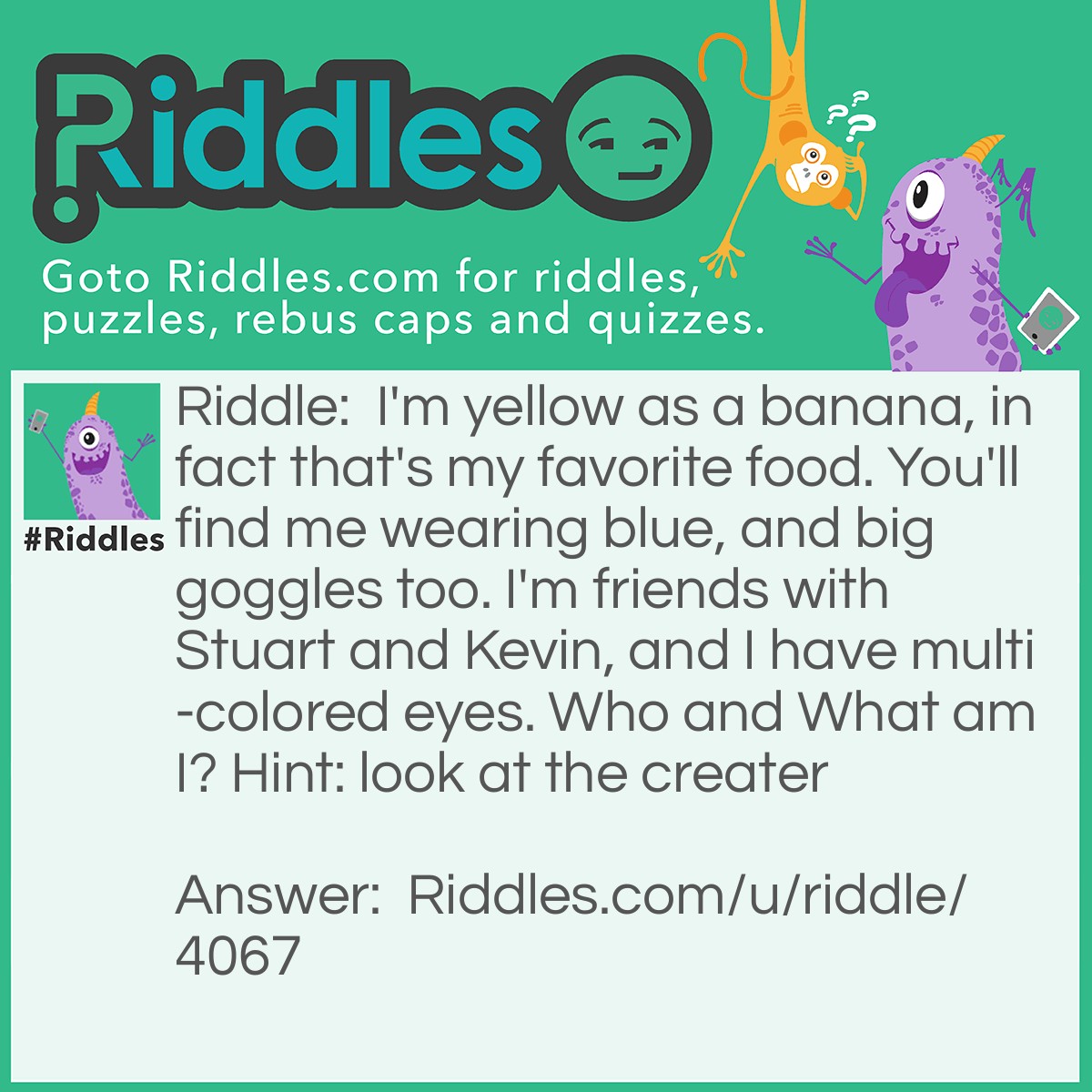 Riddle: I'm yellow as a banana, in fact that's my favorite food. You'll find me wearing blue, and big goggles too. I'm friends with Stuart and Kevin, and I have multi-colored eyes. Who and What am I? Hint: look at the creater Answer: Bob the minion.