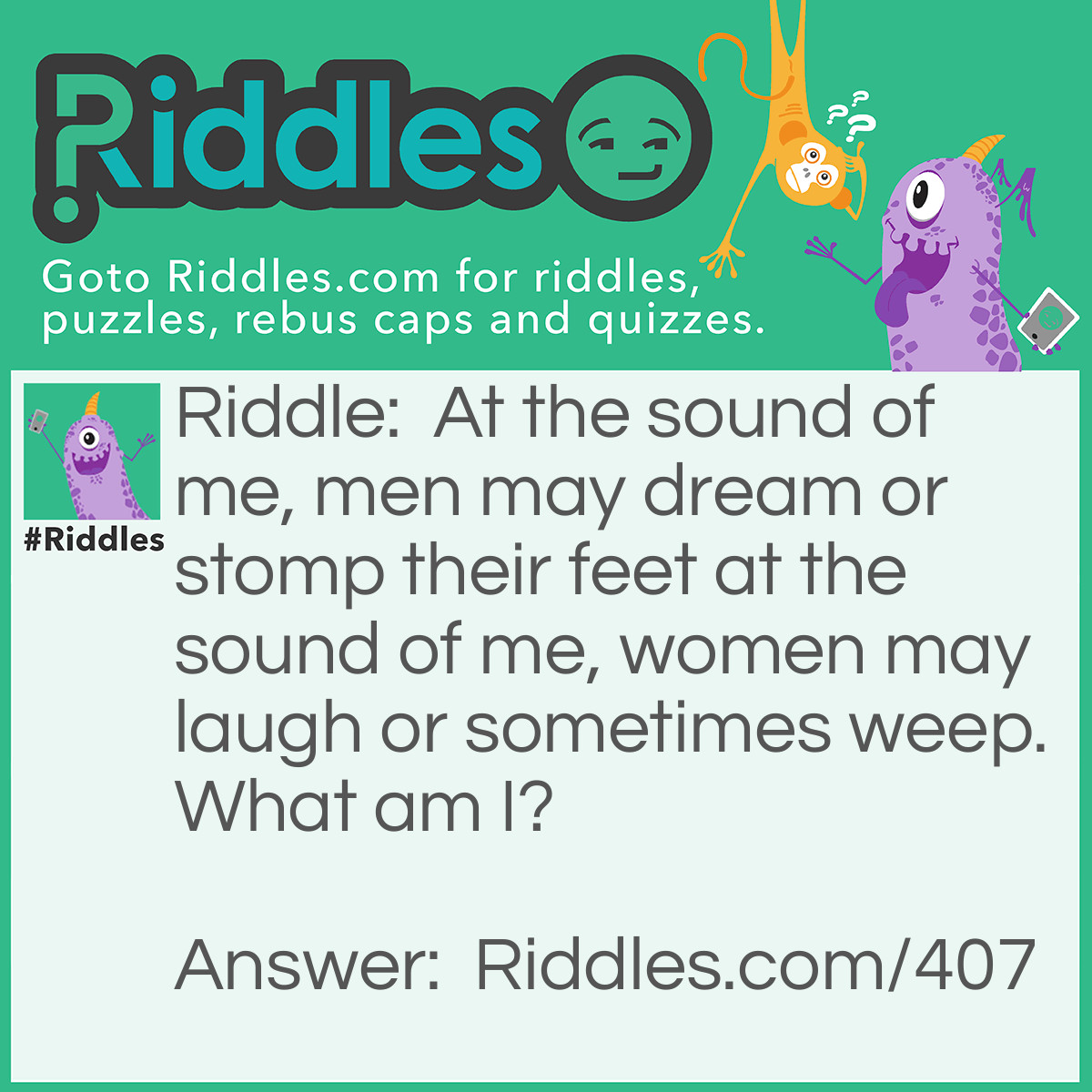 Riddle: At the sound of me, men may dream or stomp their feet at the sound of me, women may laugh or sometimes weep. What am I? Answer: Music.