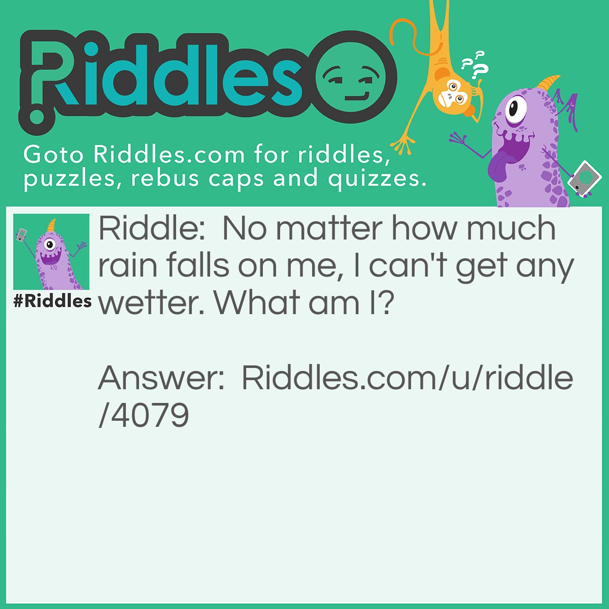 Riddle: No matter how much rain falls on me, I can't get any wetter. What am I? Answer: Water.