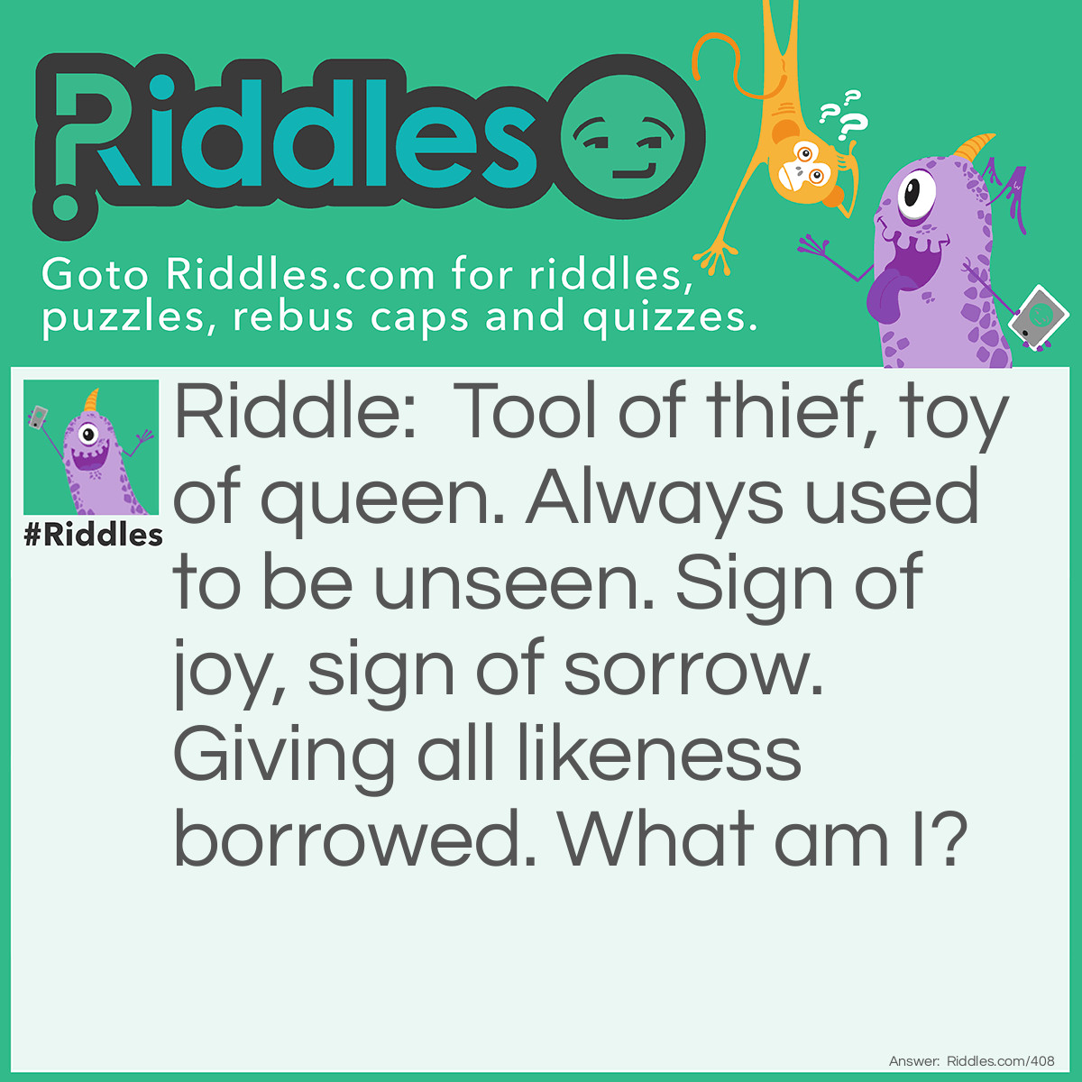 Riddle: Tool of thief, toy of queen. Always used to be unseen. Sign of joy, sign of sorrow. Giving all likeness borrowed. What am I? Answer: A mask.