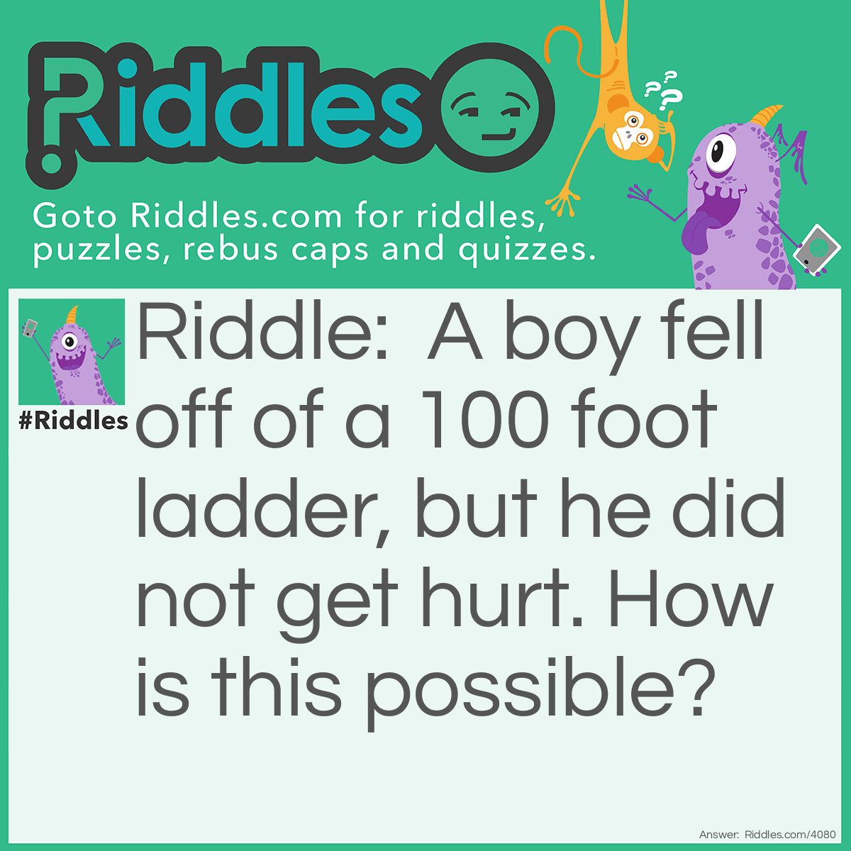 Riddle: A boy fell off of a 100 foot ladder, but he did not get hurt. How is this possible? Answer: He was only on the first step.