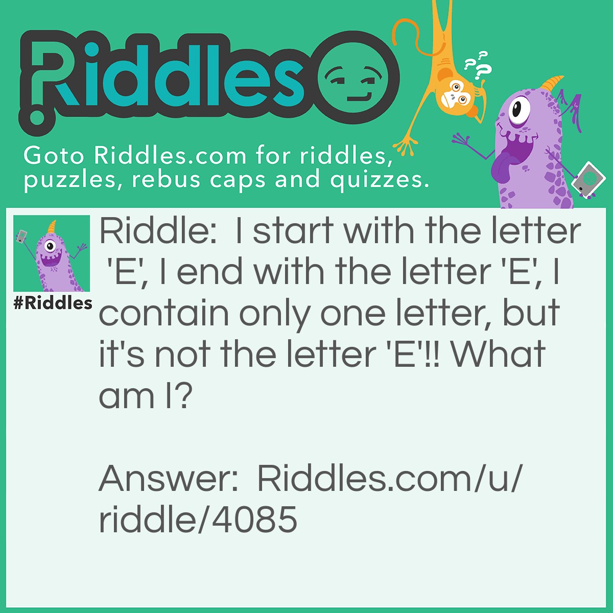 Riddle: I start with the letter 'E', I end with the letter 'E', I contain only one letter, but it's not the letter 'E'!! What am I? Answer: Envelope.