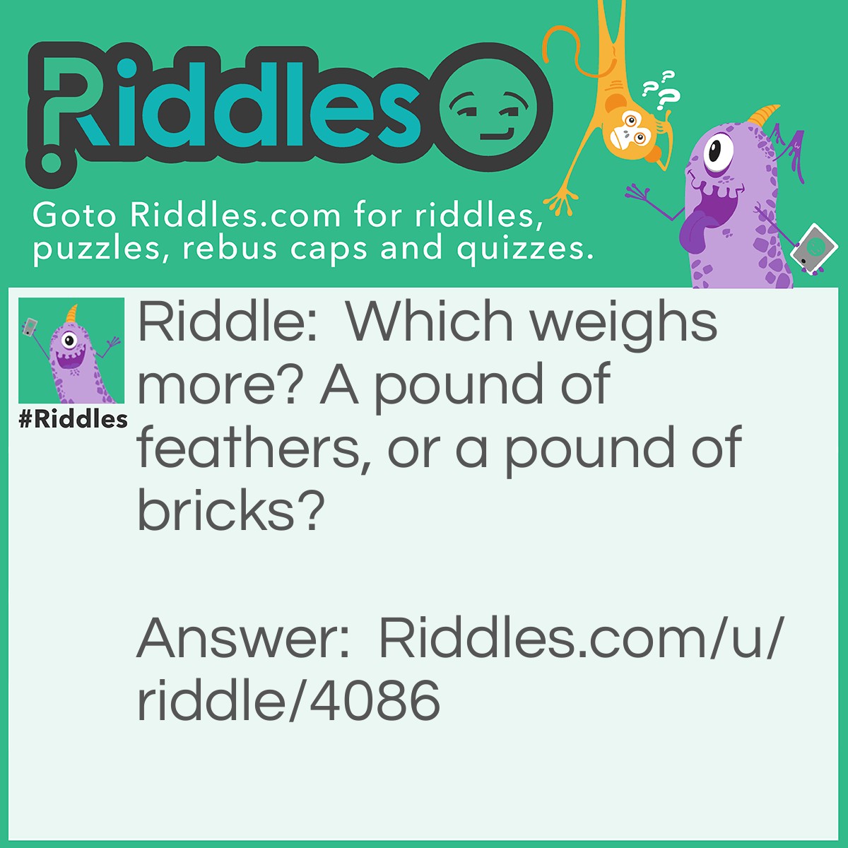 Riddle: Which weighs more? A pound of feathers, or a pound of bricks? Answer: Neither-they both weigh one pound.