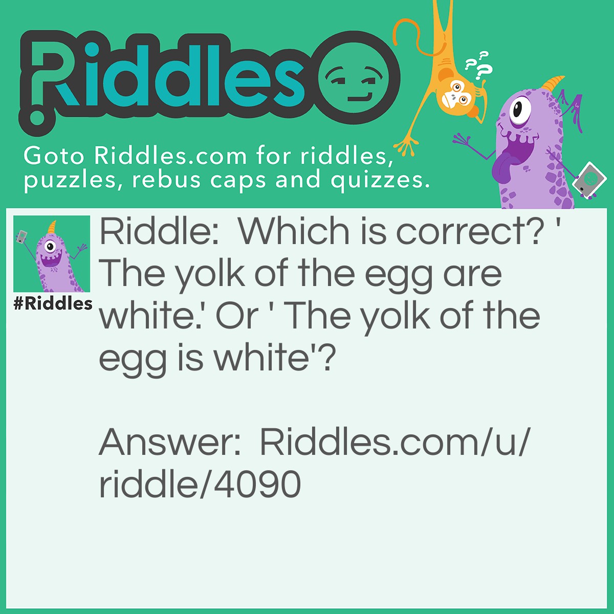 Riddle: Which is correct? 'The yolk of the egg are white.' Or ' The yolk of the egg is white'? Answer: Neither- the yolk of an egg is yellow.